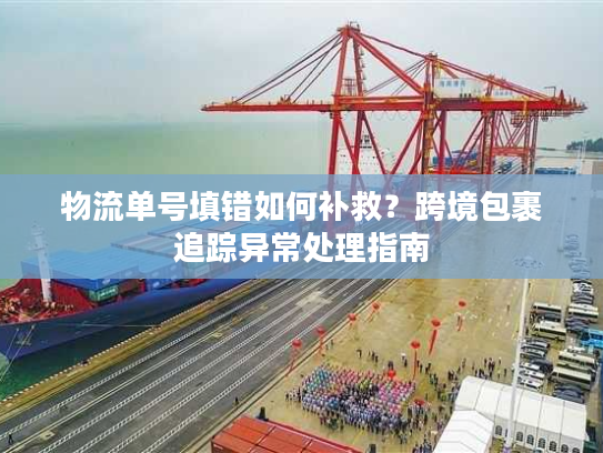 物流单号填错如何补救?跨境包裹追踪异常处理指南 物流单号填错如何补救?跨境包裹追踪异常处理指南