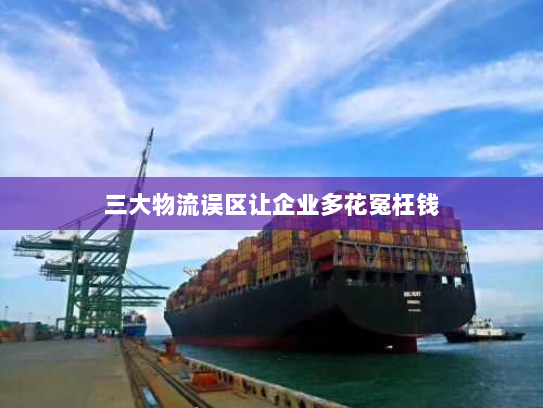 三大物流误区让企业多花冤枉钱