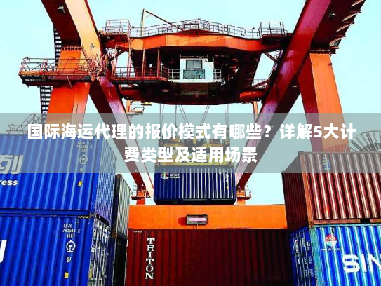 国际海运代理的报价模式有哪些？详解5大计费类型及适用场景