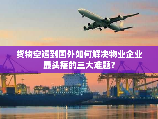 货物空运到国外如何解决物业企业最头疼的三大难题？