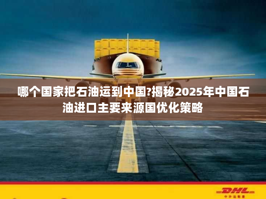 哪个国家把石油运到中国?揭秘2025年中国石油进口主要来源国优化策略 哪个国家把石油运到中国?揭秘2025年中国石油进口主要来源国优化策略