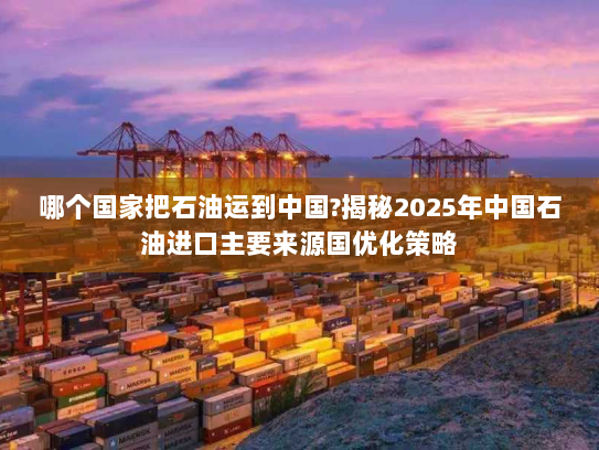 哪个国家把石油运到中国?揭秘2025年中国石油进口主要来源国优化策略 哪个国家把石油运到中国?揭秘2025年中国石油进口主要来源国优化策略