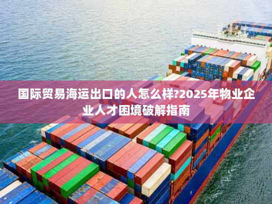 国际贸易海运出口的人怎么样?2025年物业企业人才困境破解指南 国际贸易海运出口的人怎么样?2025年物业企业人才困境破解指南