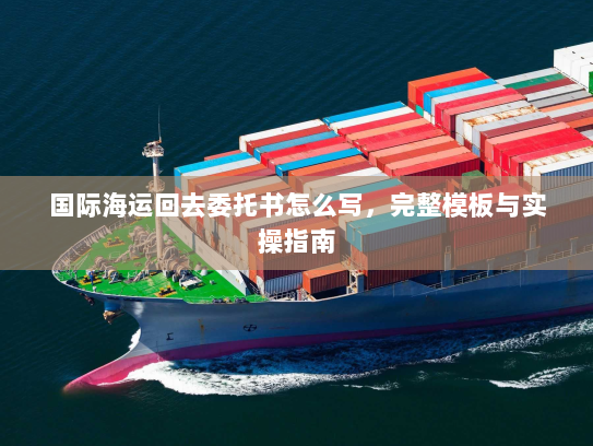 国际海运回去委托书怎么写,完整模板与实操指南 国际海运回去委托书怎么写,完整模板与实操指南