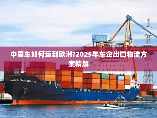 中国车如何运到欧洲?2025年车企出口物流方案精解 中国车如何运到欧洲?2025年车企出口物流方案精解