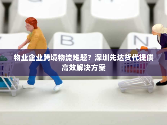 物业企业跨境物流难题？深圳先达货代提供高效解决方案