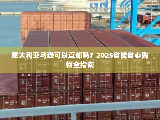 意大利亚马逊可以直邮吗?2025省钱省心购物全指南 意大利亚马逊可以直邮吗?2025省钱省心购物全指南