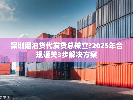 深圳烟油货代发货总被查?2025年合规通关3步解决方案 深圳烟油货代发货总被查?2025年合规通关3步解决方案