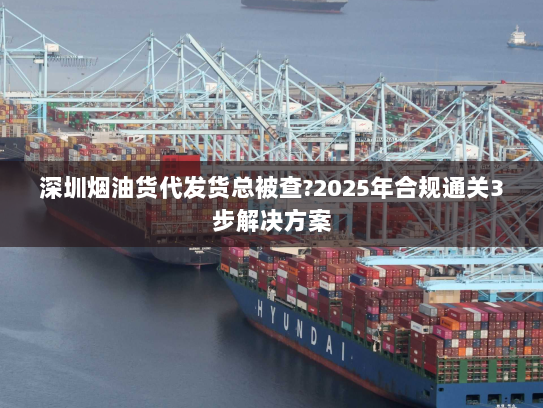 深圳烟油货代发货总被查?2025年合规通关3步解决方案 深圳烟油货代发货总被查?2025年合规通关3步解决方案