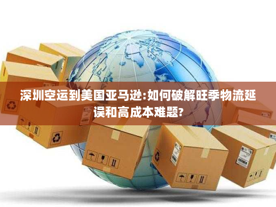 深圳空运到美国亚马逊:如何破解旺季物流延误和高成本难题? 深圳空运到美国亚马逊:如何破解旺季物流延误和高成本难题?