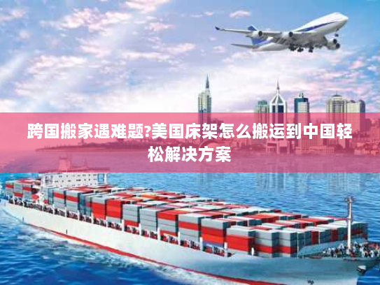 跨国搬家遇难题?美国床架怎么搬运到中国轻松解决方案