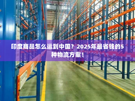 印度商品怎么运到中国?2025年最省钱的5种物流方案! 印度商品怎么运到中国?2025年最省钱的5种物流方案!