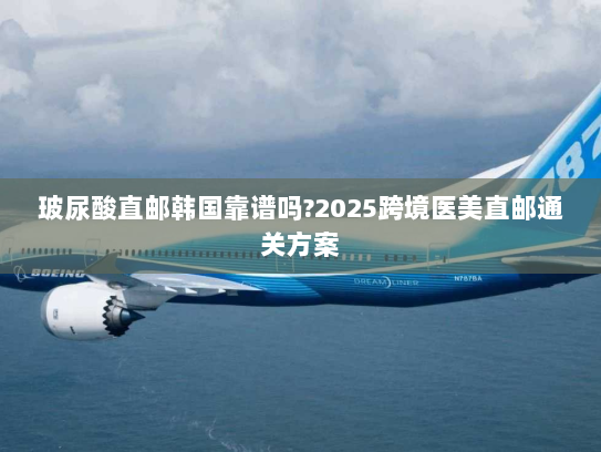 玻尿酸直邮韩国靠谱吗?2025跨境医美直邮通关方案 玻尿酸直邮韩国靠谱吗?2025跨境医美直邮通关方案