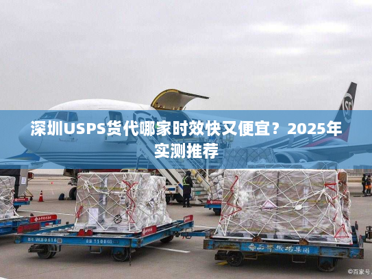 深圳USPS货代哪家时效快又便宜？2025年实测推荐
