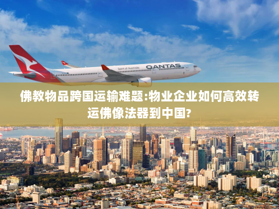 佛教物品跨国运输难题:物业企业如何高效转运佛像法器到中国?