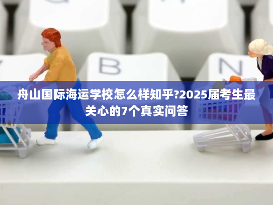 舟山国际海运学校怎么样知乎?2025届考生最关心的7个真实问答 舟山国际海运学校怎么样知乎?2025届考生最关心的7个真实问答