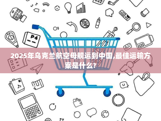 2025年乌克兰航空母舰运到中国,最佳运输方案是什么? 2025年乌克兰航空母舰运到中国,最佳运输方案是什么?