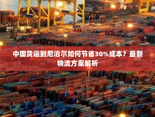 中国货运到尼泊尔如何节省30%成本?最新物流方案解析 中国货运到尼泊尔如何节省30%成本?最新物流方案解析
