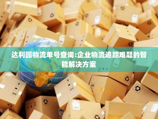 达利园物流单号查询:企业物流追踪难题的智能解决方案 达利园物流单号查询:企业物流追踪难题的智能解决方案