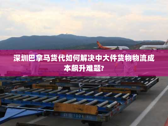 深圳巴拿马货代如何解决中大件货物物流成本飙升难题? 深圳巴拿马货代如何解决中大件货物物流成本飙升难题?