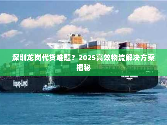 深圳龙岗代货难题？2025高效物流解决方案揭秘