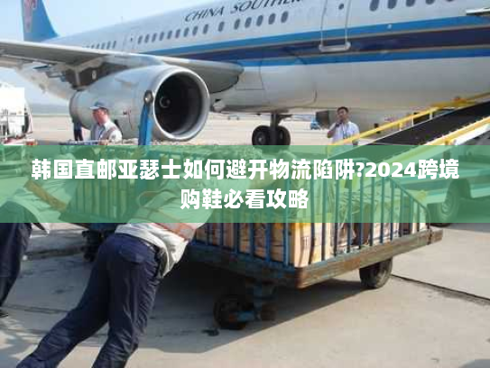 韩国直邮亚瑟士如何避开物流陷阱?2024跨境购鞋必看攻略 韩国直邮亚瑟士如何避开物流陷阱?2024跨境购鞋必看攻略