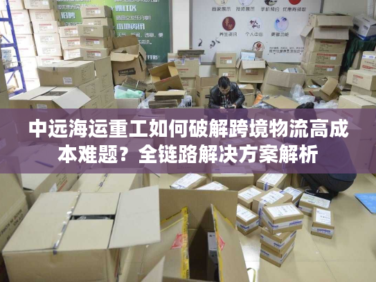 中远海运重工如何破解跨境物流高成本难题？全链路解决方案解析