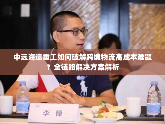 中远海运重工如何破解跨境物流高成本难题?全链路解决方案解析 中远海运重工如何破解跨境物流高成本难题?全链路解决方案解析