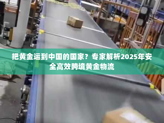 把黄金运到中国的国家？专家解析2025年安全高效跨境黄金物流