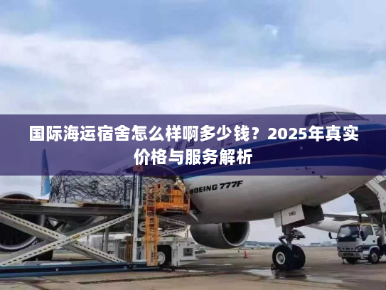 国际海运宿舍怎么样啊多少钱？2025年真实价格与服务解析