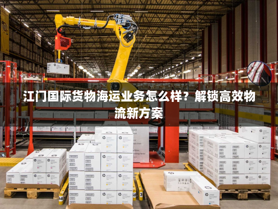 江门国际货物海运业务怎么样？解锁高效物流新方案