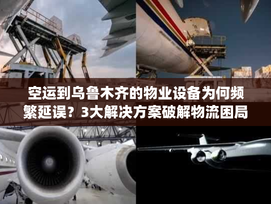 空运到乌鲁木齐的物业设备为何频繁延误?3大解决方案破解物流困局 空运到乌鲁木齐的物业设备为何频繁延误?3大解决方案破解物流困局