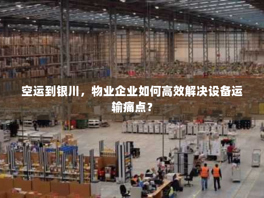 空运到银川,物业企业如何高效解决设备运输痛点? 空运到银川,物业企业如何高效解决设备运输痛点?
