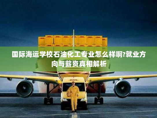 国际海运学校石油化工专业怎么样啊?就业方向与薪资真相解析