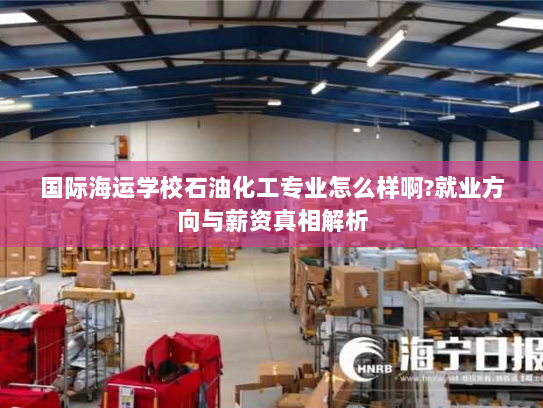 国际海运学校石油化工专业怎么样啊?就业方向与薪资真相解析