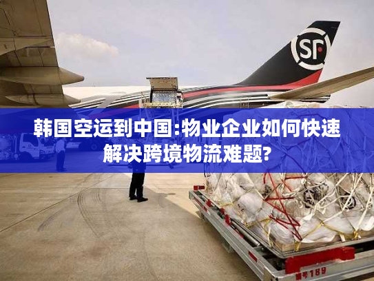 韩国空运到中国:物业企业如何快速解决跨境物流难题?
