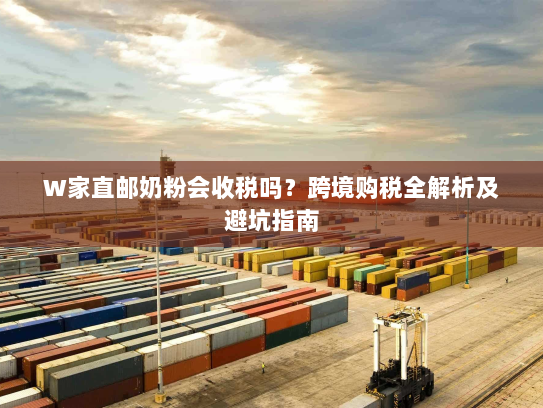 W家直邮奶粉会收税吗?跨境购税全解析及避坑指南 W家直邮奶粉会收税吗?跨境购税全解析及避坑指南