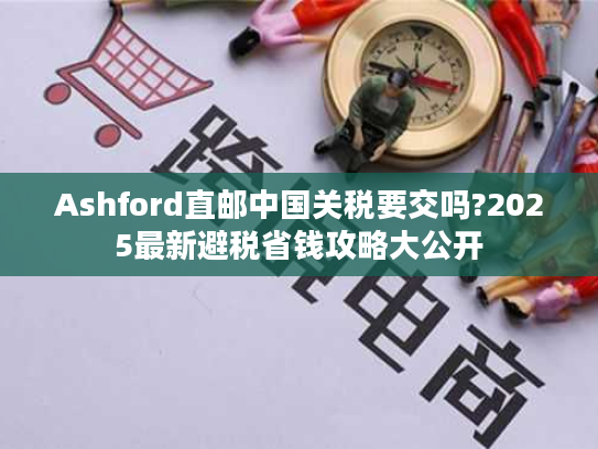 Ashford直邮中国关税要交吗?2025最新避税省钱攻略大公开