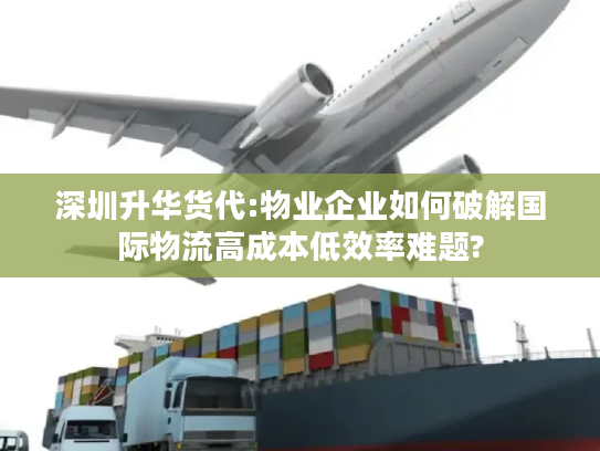 深圳升华货代:物业企业如何破解国际物流高成本低效率难题?
