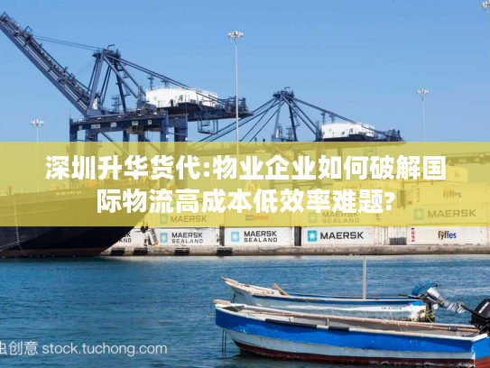 深圳升华货代:物业企业如何破解国际物流高成本低效率难题?