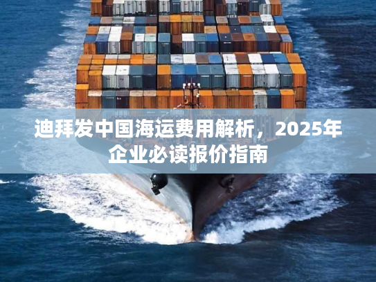 迪拜发中国海运费用解析,2025年企业必读报价指南 迪拜发中国海运费用解析,2025年企业必读报价指南