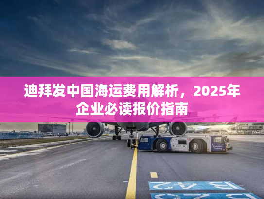 迪拜发中国海运费用解析,2025年企业必读报价指南 迪拜发中国海运费用解析,2025年企业必读报价指南