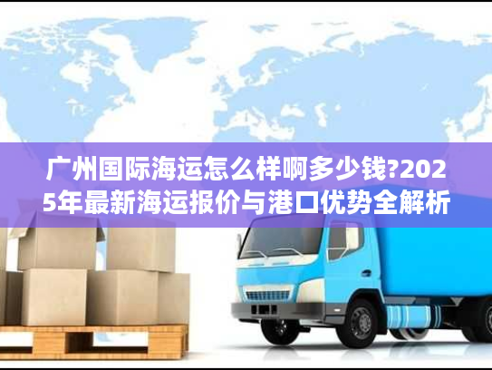 广州国际海运怎么样啊多少钱?2025年最新海运报价与港口优势全解析 广州国际海运怎么样啊多少钱?2025年最新海运报价与港口优势全解析