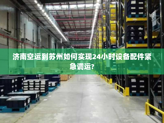 济南空运到苏州如何实现24小时设备配件紧急调运?