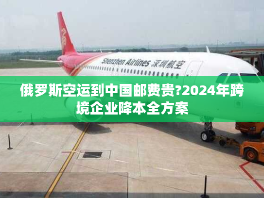 俄罗斯空运到中国邮费贵?2024年跨境企业降本全方案