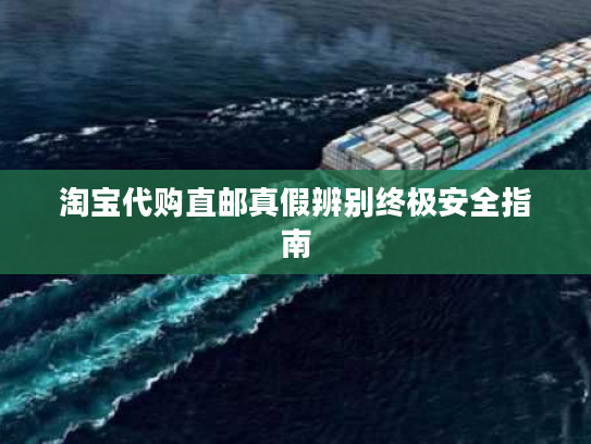 淘宝代购直邮真假辨别终极安全指南