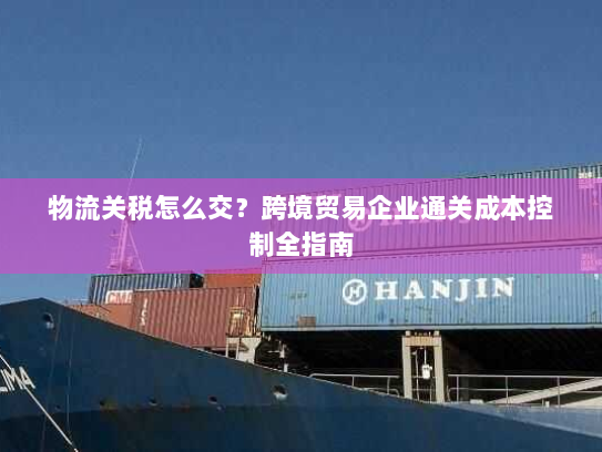 物流关税怎么交?跨境贸易企业通关成本控制全指南 物流关税怎么交?跨境贸易企业通关成本控制全指南