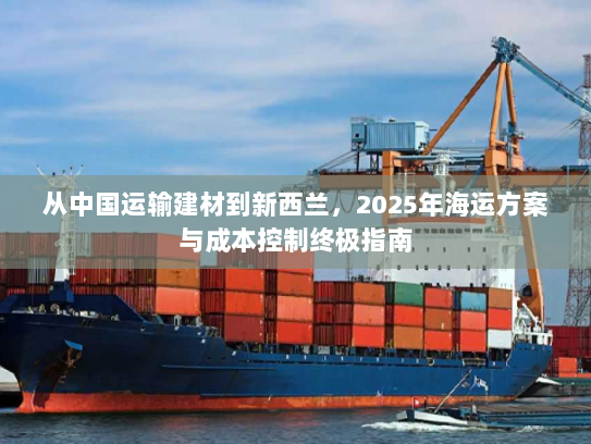 从中国运输建材到新西兰,2025年海运方案与成本控制终极指南 从中国运输建材到新西兰,2025年海运方案与成本控制终极指南