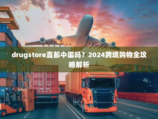drugstore直邮中国吗？2024跨境购物全攻略解析