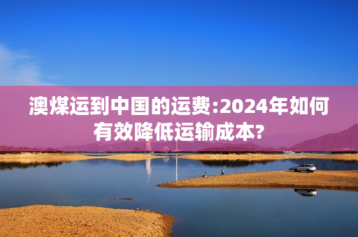 澳煤运到中国的运费:2024年如何有效降低运输成本?